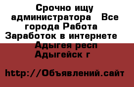 Срочно ищу администратора - Все города Работа » Заработок в интернете   . Адыгея респ.,Адыгейск г.